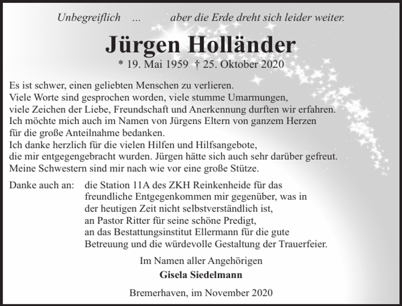<p>Unbegreiflich</p><p>...</p><p>aber die Erde dreht sich leider weiter.</p><p>Jürgen Holländer<br />* 19. Mai 1959 † 25. Oktober 2020</p><p>Es ist schwer, einen geliebten Menschen zu verlieren.<br />Viele Worte sind gesprochen worden, viele stumme Umarmungen,<br />viele Zeichen der Liebe, Freundschaft und Anerkennung durften wir erfahren.<br />Ich möchte mich auch im Namen von Jürgens Eltern von ganzem Herzen<br />für die große Anteilnahme bedanken.<br />Ich danke herzlich für die vielen Hilfen und Hilfsangebote,<br />die mir entgegengebracht wurden. Jürgen hätte sich auch sehr darüber gefreut.<br />Meine Schwestern sind mir nach wie vor eine große Stütze.<br />Danke auch an:</p><p>die Station 11A des ZKH Reinkenheide für das<br />freundliche Entgegenkommen mir gegenüber, was in<br />der heutigen Zeit nicht selbstverständlich ist,<br />an Pastor Ritter für seine schöne Predigt,<br />an das Bestattungsinstitut Ellermann für die gute<br />Betreuung und die würdevolle Gestaltung der Trauerfeier.<br />Im Namen aller Angehörigen<br />Gisela Siedelmann<br />Bremerhaven, im November 2020</p>