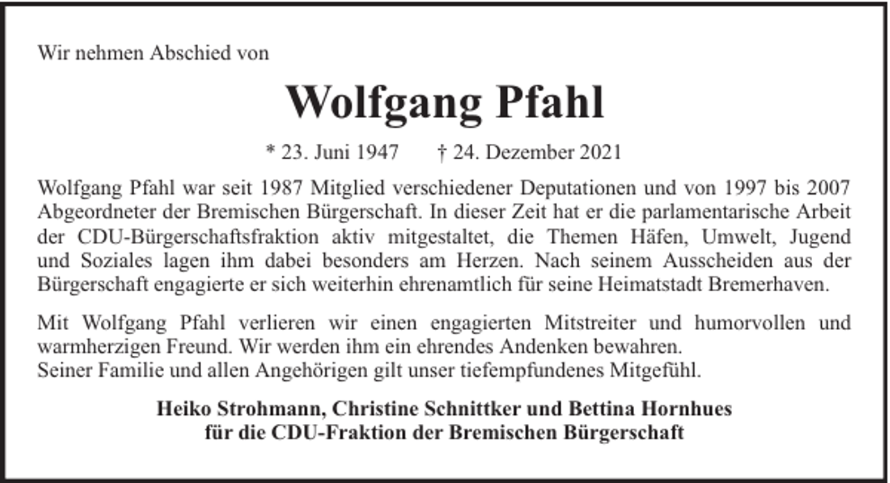 <p>Wir nehmen Abschied von</p><p>Wolfgang Pfahl<br />* 23. Juni 1947</p><p>† 24. Dezember 2021</p><p>Wolfgang Pfahl war seit 1987 Mitglied verschiedener Deputationen und von 1997 bis 2007<br />Abgeordneter der Bremischen Bürgerschaft. In dieser Zeit hat er die parlamentarische Arbeit<br />der CDU-Bürgerschaftsfraktion aktiv mitgestaltet, die Themen Häfen, Umwelt, Jugend<br />und Soziales lagen ihm dabei besonders am Herzen. Nach seinem Ausscheiden aus der<br />Bürgerschaft engagierte er sich weiterhin ehrenamtlich für seine Heimatstadt Bremerhaven.<br />Mit Wolfgang Pfahl verlieren wir einen engagierten Mitstreiter und humorvollen und<br />warmherzigen Freund. Wir werden ihm ein ehrendes Andenken bewahren.<br />Seiner Familie und allen Angehörigen gilt unser tiefempfundenes Mitgefühl.<br />Heiko Strohmann, Christine Schnittker und Bettina Hornhues<br />für die CDU-Fraktion der Bremischen Bürgerschaft</p>