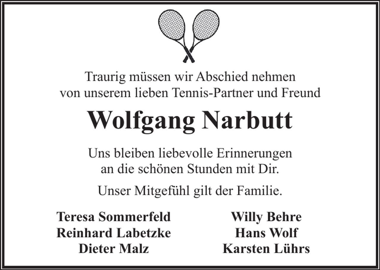 <p>Traurig müssen wir Abschied nehmen<br />von unserem lieben Tennis-Partner und Freund</p><p>Wolfgang Narbutt<br />Uns bleiben liebevolle Erinnerungen<br />an die schönen Stunden mit Dir.<br />Unser Mitgefühl gilt der Familie.<br />Teresa Sommerfeld<br />Reinhard Labetzke<br />Dieter Malz</p><p>Willy Behre<br />Hans Wolf<br />Karsten Lührs</p>