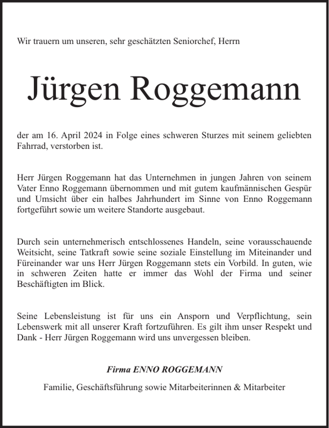 <p>Wir trauern um unseren, sehr geschätzten Seniorchef, Herrn</p><p>Jürgen Roggemann<br />der am 16. April 2024 in Folge eines schweren Sturzes mit seinem geliebten<br />Fahrrad, verstorben ist.<br />Herr Jürgen Roggemann hat das Unternehmen in jungen Jahren von seinem<br />Vater Enno Roggemann übernommen und mit gutem kaufmännischen Gespür<br />und Umsicht über ein halbes Jahrhundert im Sinne von Enno Roggemann<br />fortgeführt sowie um weitere Standorte ausgebaut.<br />Durch sein unternehmerisch entschlossenes Handeln, seine vorausschauende<br />Weitsicht, seine Tatkraft sowie seine soziale Einstellung im Miteinander und<br />Füreinander war uns Herr Jürgen Roggemann stets ein Vorbild. In guten, wie<br />in schweren Zeiten hatte er immer das Wohl der Firma und seiner<br />Beschäftigten im Blick.<br />Seine Lebensleistung ist für uns ein Ansporn und Verpflichtung, sein<br />Lebenswerk mit all unserer Kraft fortzuführen. Es gilt ihm unser Respekt und<br />Dank - Herr Jürgen Roggemann wird uns unvergessen bleiben.<br />Firma ENNO ROGGEMANN<br />Familie, Geschäftsführung sowie Mitarbeiterinnen &amp; Mitarbeiter</p>