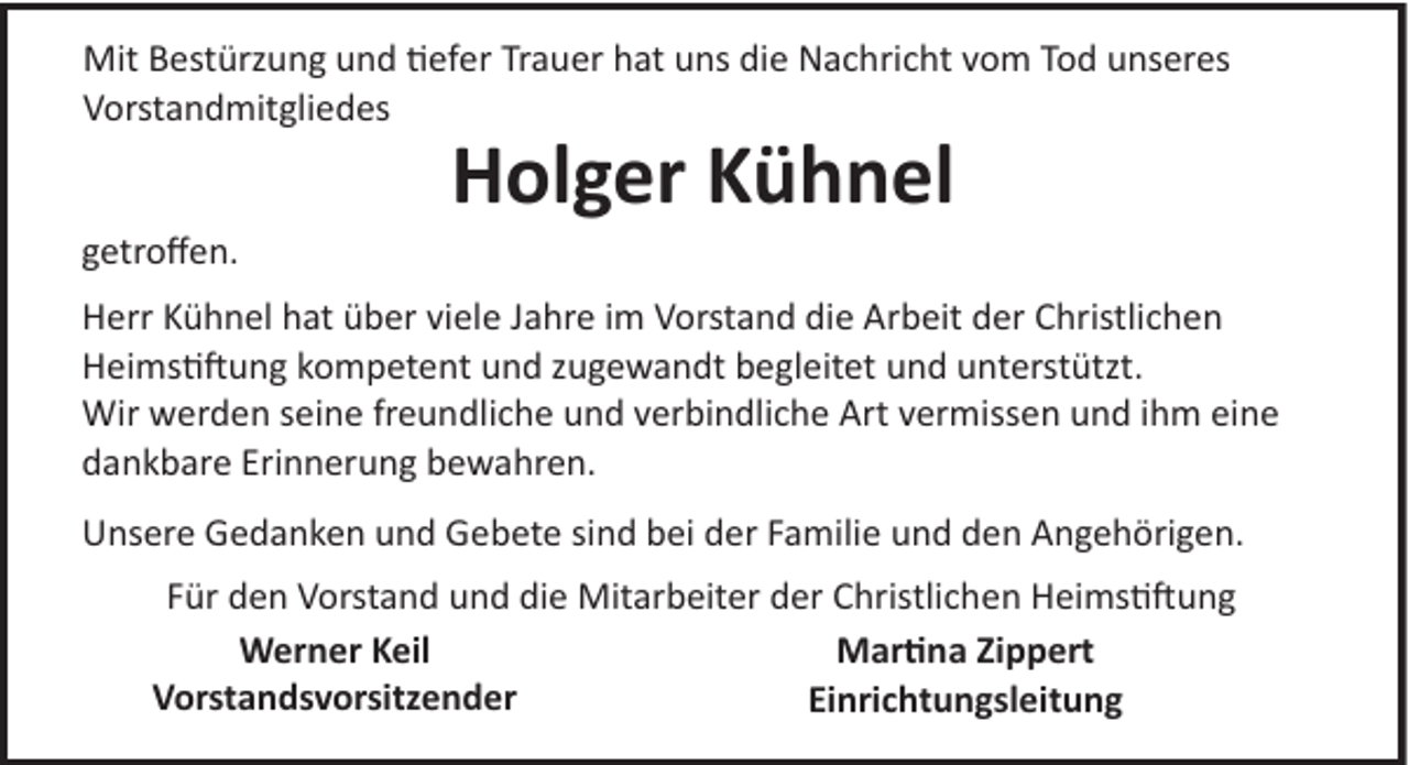 <p>Mit Bestürzung und �efer Trauer hat uns die Nachricht vom Tod unseres<br />Vorstandmitgliedes</p><p>Holger Kühnel<br />getroﬀen.<br />Herr Kühnel hat über viele Jahre im Vorstand die Arbeit der Christlichen<br />Heims�!ung kompetent und zugewandt begleitet und unterstützt.<br />Wir werden seine freundliche und verbindliche Art vermissen und ihm eine<br />dankbare Erinnerung bewahren.<br />Unsere Gedanken und Gebete sind bei der Familie und den Angehörigen.<br />Für den Vorstand und die Mitarbeiter der Christlichen Heims�!ung<br />Werner Keil<br />Mar�na Zippert<br />Vorstandsvorsitzender<br />Einrichtungsleitung</p>