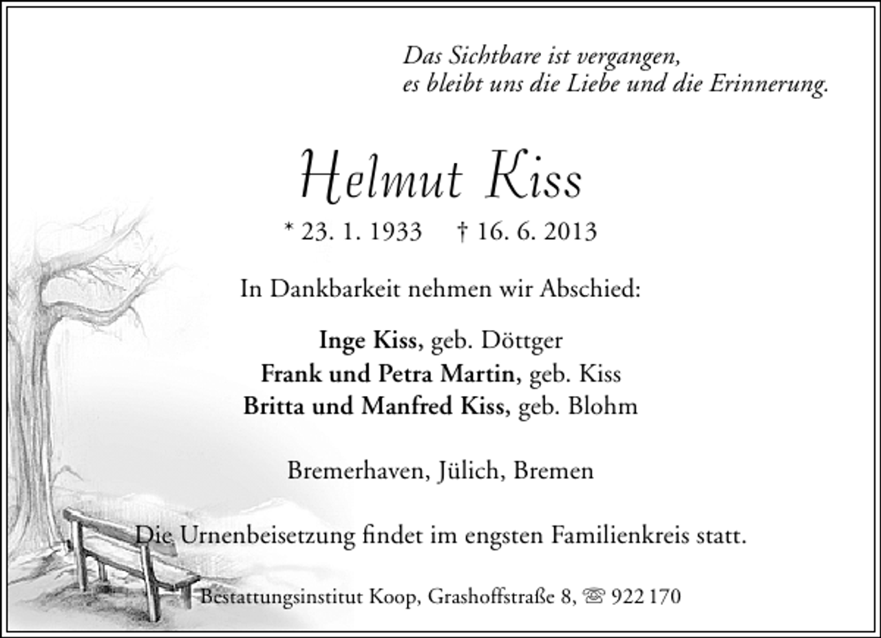 <p>Das Sichtbare ist vergangen,<br />es bleibt uns die Liebe und die Erinnerung.</p><p>Helmut Kiss</p><p>* 23. 1. 1933</p><p>† 16. 6. 2013</p><p>In Dankbarkeit nehmen wir Abschied:<br />Inge Kiss, geb. Döttger<br />Frank und Petra Martin, geb. Kiss<br />Britta und Manfred Kiss, geb. Blohm<br />Bremerhaven, Jülich, Bremen<br />Die Urnenbeisetzung ﬁndet im engsten Familienkreis statt.<br />Bestattungsinstitut Koop, Grashoffstraße 8,  922 170</p>