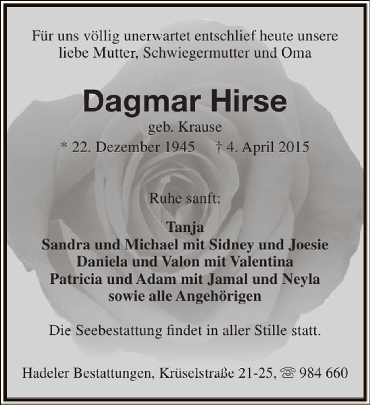 <p>Für uns völlig unerwartet entschlief heute unsere<br />r<br />f<br />liebe Mutter, Schwiegermutter und Oma<br />r<br />d</p><p>Dagmar Hirse</p><p>geb. Krause<br />* 22. Dezember 1945 † 4. April 2015<br />Ruhe sanft:<br />Tanja<br />Sandra und Michael mit Sidney und Joesie<br />Daniela und Valon mit Valentina<br />Patricia und Adam mit Jamal und Neyla<br />sowie alle Angehörigen<br />Die Seebestattung findet in aller Stille statt.<br />e<br />Hadeler Bestattungen, Krüselstraße 21-25,  984 660<br />lt</p>