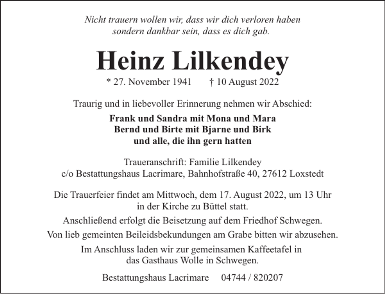 <p>Nicht trauern wollen wir, dass wir dich verloren haben<br />sondern dankbar sein, dass es dich gab.</p><p>Heinz Lilkendey<br />* 27. November 1941</p><p>† 10 August 2022</p><p>Traurig und in liebevoller Erinnerung nehmen wir Abschied:<br />Frank und Sandra mit Mona und Mara<br />Bernd und Birte mit Bjarne und Birk<br />und alle, die ihn gern hatten<br />Traueranschrift: Familie Lilkendey<br />c/o Bestattungshaus Lacrimare, Bahnhofstraße 40, 27612 Loxstedt<br />Die Trauerfeier findet am Mittwoch, dem 17. August 2022, um 13 Uhr<br />in der Kirche zu Büttel statt.<br />Anschließend erfolgt die Beisetzung auf dem Friedhof Schwegen.<br />Von lieb gemeinten Beileidsbekundungen am Grabe bitten wir abzusehen.<br />Im Anschluss laden wir zur gemeinsamen Kaffeetafel in<br />das Gasthaus Wolle in Schwegen.<br />Bestattungshaus Lacrimare</p><p>04744 / 820207</p>