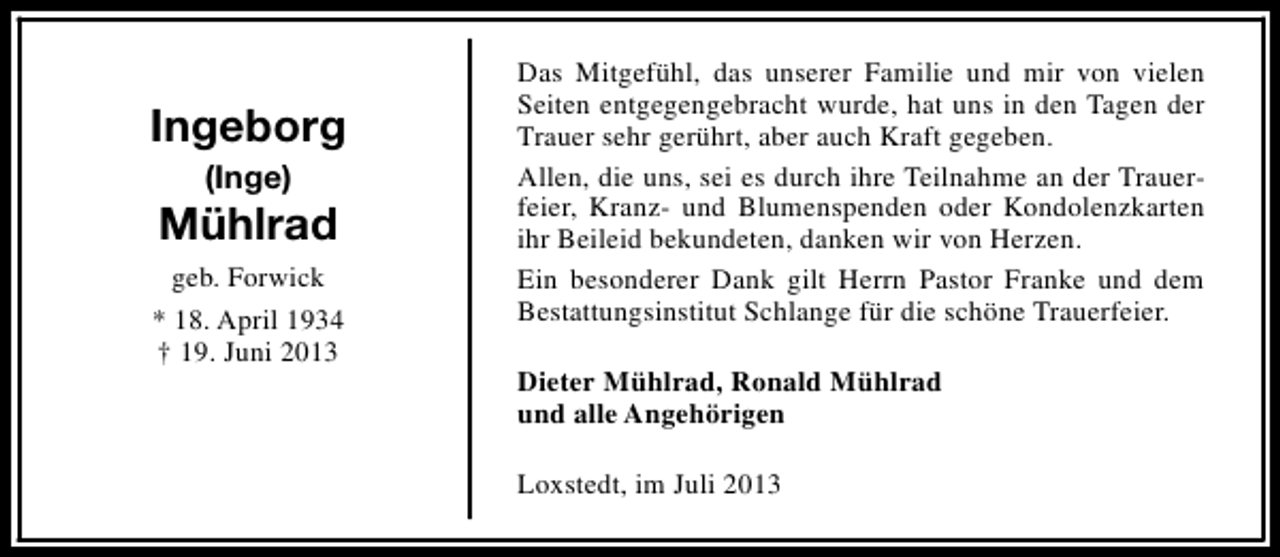<p>Ingeborg<br />(Inge)</p><p>Mühlrad<br />geb. Forwick<br />* 18. April 1934<br />† 19. Juni 2013</p><p>Das Mitgefühl, das unserer Familie und mir von vielen<br />Seiten entgegengebracht wurde, hat uns in den Tagen der<br />Trauer sehr gerührt, aber auch Kraft gegeben.<br />Allen, die uns, sei es durch ihre Teilnahme an der Trauerfeier, Kranz- und Blumenspenden oder Kondolenzkarten<br />ihr Beileid bekundeten, danken wir von Herzen.<br />Ein besonderer Dank gilt Herrn Pastor Franke und dem<br />Bestattungsinstitut Schlange für die schöne Trauerfeier.<br />Dieter Mühlrad, Ronald Mühlrad<br />und alle Angehörigen<br />Loxstedt, im Juli 2013</p>