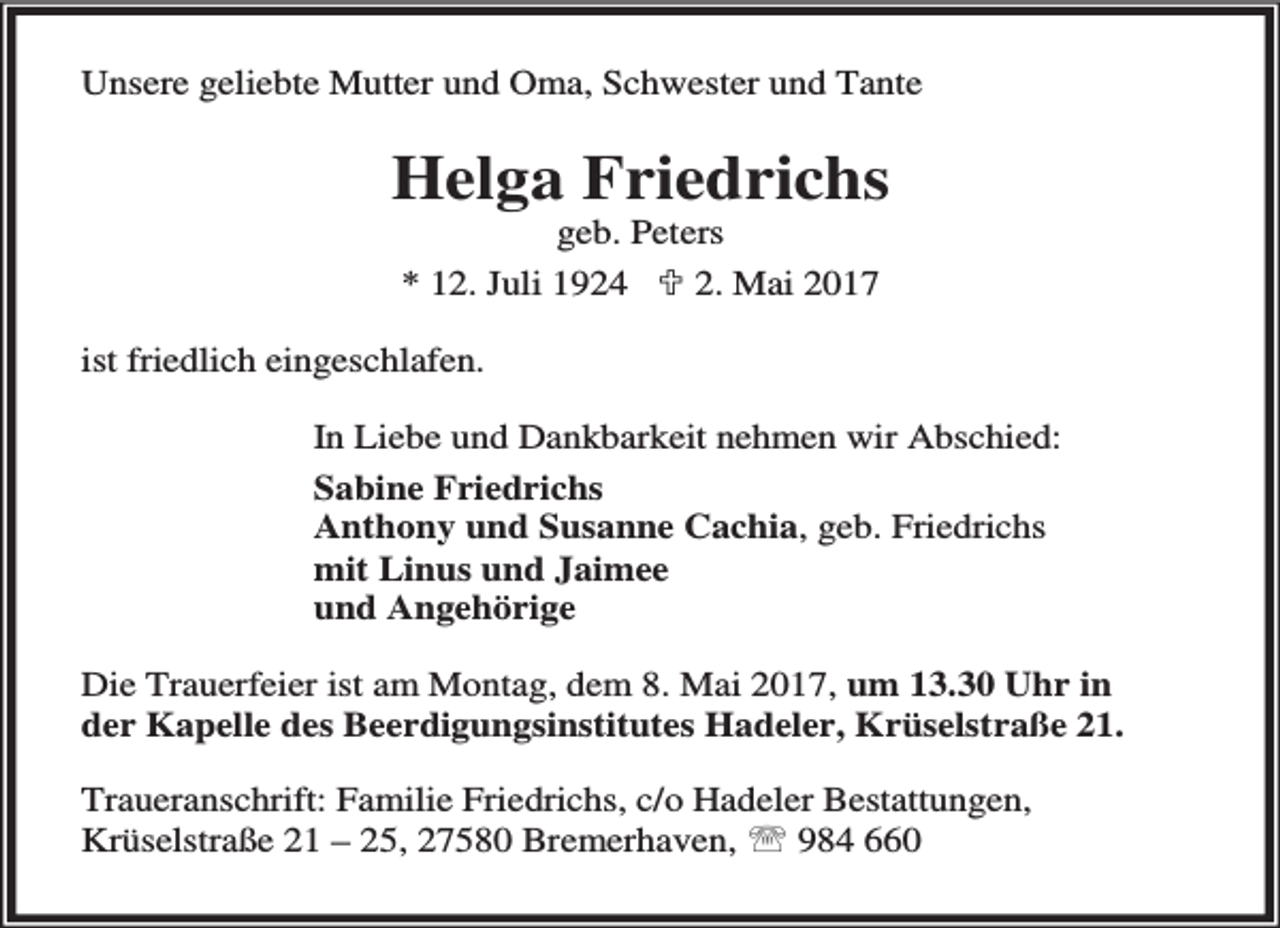 <p>Unsere geliebte Mutter und Oma, Schwester und Tante</p><p>Helga Friedrichs<br />geb. Peters<br />* 12. Juli 1924 ; 2. Mai 2017</p><p>ist friedlich eingeschlafen.<br />In Liebe und Dankbarkeit nehmen wir Abschied:<br />Sabine Friedrichs<br />Anthony und Susanne Cachia, geb. Friedrichs<br />mit Linus und Jaimee<br />und Angehörige<br />Die Trauerfeier ist am Montag, dem 8. Mai 2017, um 13.30 Uhr in<br />der Kapelle des Beerdigungsinstitutes Hadeler, Krüselstraße 21.<br />Traueranschrift: Familie Friedrichs, c/o Hadeler Bestattungen,<br />Krüselstraße 21 – 25, 27580 Bremerhaven, ℡ 984 660</p>