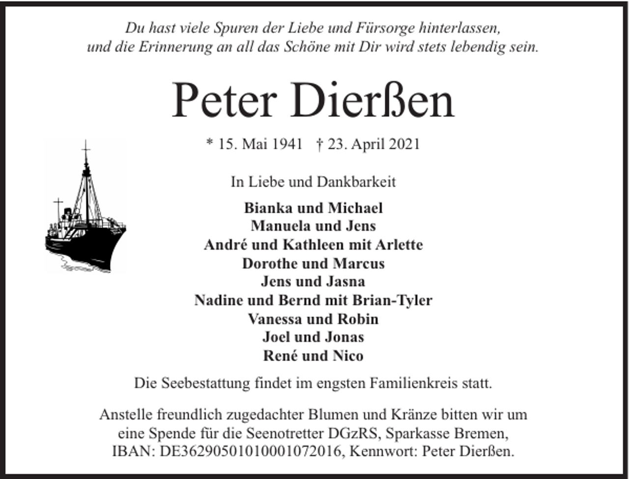 <p>Du hast viele Spuren der Liebe und Fürsorge hinterlassen,<br />und die Erinnerung an all das Schöne mit Dir wird stets lebendig sein.</p><p>Peter Dierßen<br />* 15. Mai 1941 † 23. April 2021<br />In Liebe und Dankbarkeit<br />Bianka und Michael<br />Manuela und Jens<br />André und Kathleen mit Arlette<br />Dorothe und Marcus<br />Jens und Jasna<br />Nadine und Bernd mit Brian-Tyler<br />Vanessa und Robin<br />Joel und Jonas<br />René und Nico<br />Die Seebestattung findet im engsten Familienkreis statt.<br />Anstelle freundlich zugedachter Blumen und Kränze bitten wir um<br />eine Spende für die Seenotretter DGzRS, Sparkasse Bremen,<br />IBAN: DE36290501010001072016, Kennwort: Peter Dierßen.</p>