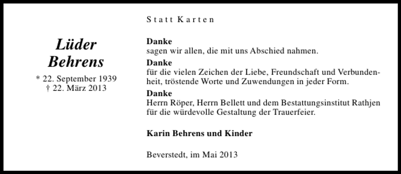 <p>Statt Karten</p><p>Lüder<br />Behrens<br />* 22. September 1939<br />† 22. März 2013</p><p>Danke<br />sagen wir allen, die mit uns Abschied nahmen.<br />Danke<br />für die vielen Zeichen der Liebe, Freundschaft und Verbundenheit, tröstende Worte und Zuwendungen in jeder Form.<br />Danke<br />Herrn Röper, Herrn Bellett und dem Bestattungsinstitut Rathjen<br />für die würdevolle Gestaltung der Trauerfeier.<br />Karin Behrens und Kinder<br />Beverstedt, im Mai 2013</p>