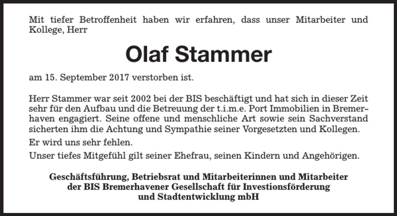 <p>Mit tiefer Betroffenheit haben wir erfahren, dass unser Mitarbeiter und<br />Kollege, Herr</p><p>Olaf Stammer<br />am 15. September 2017 verstorben ist.<br />Herr Stammer war seit 2002 bei der BIS beschäftigt und hat sich in dieser Zeit<br />sehr für den Aufbau und die Betreuung der t.i.m.e. Port Immobilien in Bremerhaven engagiert. Seine offene und menschliche Art sowie sein Sachverstand<br />sicherten ihm die Achtung und Sympathie seiner Vorgesetzten und Kollegen.<br />Er wird uns sehr fehlen.<br />Unser tiefes Mitgefühl gilt seiner Ehefrau, seinen Kindern und Angehörigen.<br />Geschäftsführung, Betriebsrat und Mitarbeiterinnen und Mitarbeiter<br />der BIS Bremerhavener Gesellschaft für Investionsförderung<br />und Stadtentwicklung mbH</p>