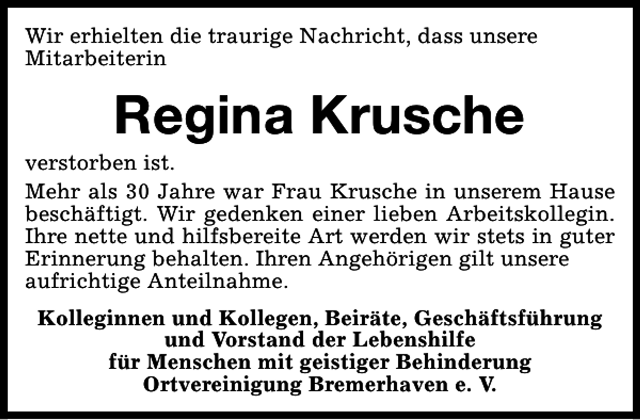 <p>Wir erhielten die traurige Nachricht, dass unsere<br />Mitarbeiterin</p><p>Regina Krusche</p><p>verstorben ist.<br />Mehr als 30 Jahre war Frau Krusche in unserem Hause<br />beschäftigt. Wir gedenken einer lieben Arbeitskollegin.<br />Ihre nette und hilfsbereite Art werden wir stets in guter<br />Erinnerung behalten. Ihren Angehörigen gilt unsere<br />aufrichtige Anteilnahme.<br />Kolleginnen und Kollegen, Beiräte, Geschäftsführung<br />und Vorstand der Lebenshilfe<br />für Menschen mit geistiger Behinderung<br />Ortvereinigung Bremerhaven e. V.</p>