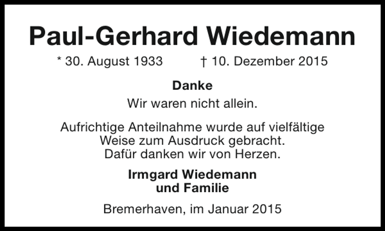 <p>Paul-Gerhard Wiedemann<br />* 30. August 1933</p><p>† 10. Dezember 2015</p><p>Danke<br />Wir waren nicht allein.<br />Aufrichtige Anteilnahme wurde auf vielfältige<br />Weise zum Ausdruck gebracht.<br />Dafür danken wir von Herzen.<br />Irmgard Wiedemann<br />und Familie<br />Bremerhaven, im Januar 2015</p>