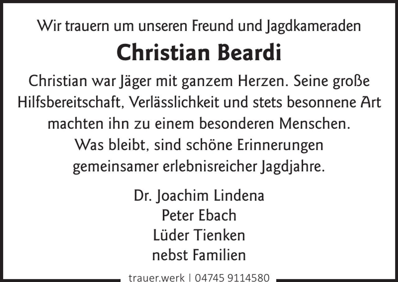 <p>Wir trauern um unseren Freund und Jagdkameraden</p><p>Christian Beardi<br />Christian war Jäger mit ganzem Herzen. Seine große<br />Hilfsbereitschaft, Verlässlichkeit und stets besonnene Art<br />machten ihn zu einem besonderen Menschen.<br />Was bleibt, sind schöne Erinnerungen<br />gemeinsamer erlebnisreicher Jagdjahre.<br />Dr. Joachim Lindena<br />Peter Ebach<br />Lüder Tienken<br />nebst Familien<br />trauer.werk | 04745 9114580</p>