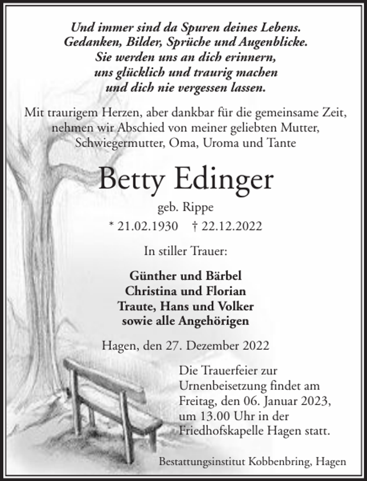 <p>Und immer sind da Spuren deines Lebens.<br />Gedanken, Bilder, Sprüche und Augenblicke.<br />Sie werden uns an dich erinnern,<br />uns glücklich und traurig machen<br />und dich nie vergessen lassen.<br />Mit traurigem Herzen, aber dankbar für die gemeinsame Zeit,<br />nehmen wir Abschied von meiner geliebten Mutter,<br />Schwiegermutter, Oma, Uroma und Tante</p><p>Betty Edinger<br />geb. Rippe<br />* 21.02.1930 † 22.12.2022<br />In stiller Trauer:<br />Günther und Bärbel<br />Christina und Florian<br />Traute, Hans und Volker<br />sowie alle Angehörigen<br />Hagen, den 27. Dezember 2022<br />Die Trauerfeier zur<br />Urnenbeisetzung findet am<br />Freitag, den 06. Januar 2023,<br />um 13.00 Uhr in der<br />Friedhofskapelle Hagen statt.<br />Bestattungsinstitut Kobbenbring, Hagen</p>