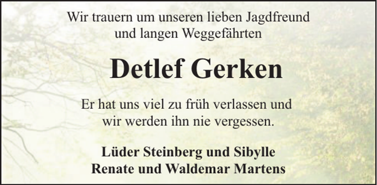 <p>Wir trauern um unseren lieben Jagdfreund<br />und langen Weggefährten</p><p>Detlef Gerken<br />Er hat uns viel zu früh verlassen und<br />wir werden ihn nie vergessen.<br />Lüder Steinberg und Sibylle<br />Renate und Waldemar Martens</p>