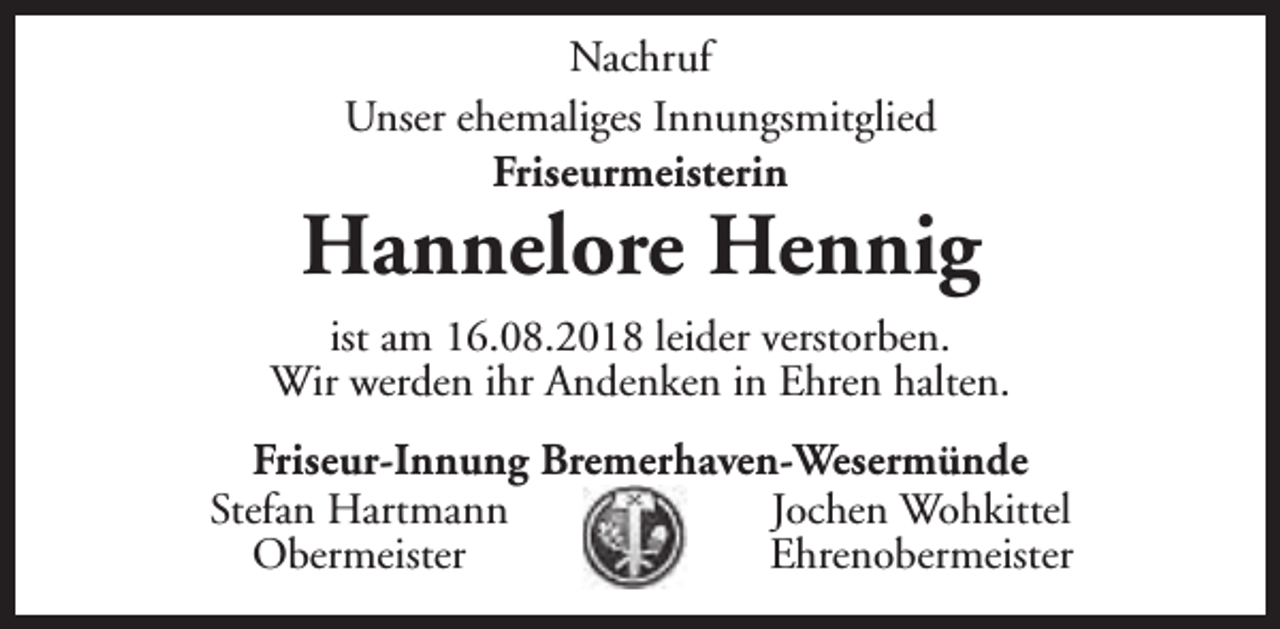 <p>Nachruf<br />Unser ehemaliges Innungsmitglied<br />Friseurmeisterin</p>
<p>Hannelore Hennig<br />ist am 16.08.2018 leider verstorben.<br />Wir werden ihr Andenken in Ehren halten.<br />Friseur-Innung Bremerhaven-Wesermünde<br />Stefan Hartmann<br />Jochen Wohkittel<br />Obermeister<br />Ehrenobermeister</p>