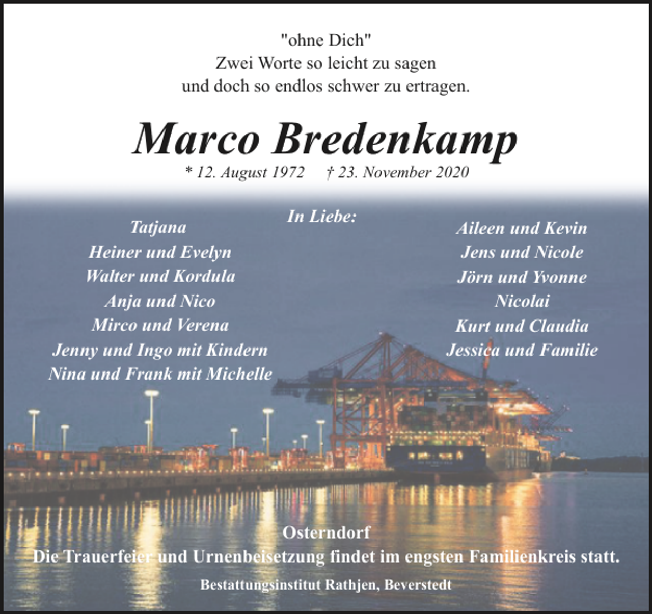 <p>"ohne Dich"<br />Zwei Worte so leicht zu sagen<br />und doch so endlos schwer zu ertragen.</p><p>Marco Bredenkamp<br />* 12. August 1972</p><p>Tatjana<br />Heiner und Evelyn<br />Walter und Kordula<br />Anja und Nico<br />Mirco und Verena<br />Jenny und Ingo mit Kindern<br />Nina und Frank mit Michelle</p><p>† 23. November 2020</p><p>In Liebe:</p><p>Aileen und Kevin<br />Jens und Nicole<br />Jörn und Yvonne<br />Nicolai<br />Kurt und Claudia<br />Jessica und Familie</p><p>Osterndorf<br />Die Trauerfeier und Urnenbeisetzung findet im engsten Familienkreis statt.<br />Bestattungsinstitut Rathjen, Beverstedt</p>
