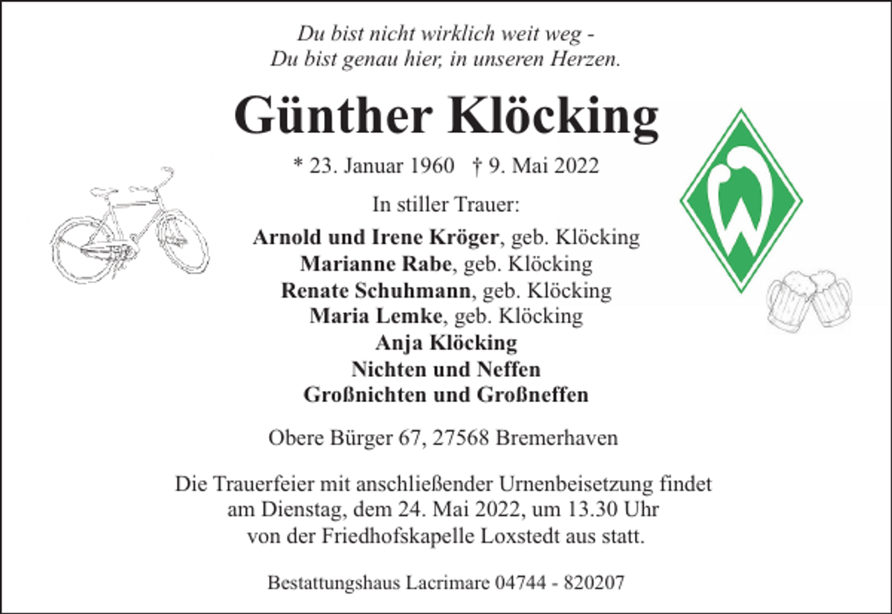 <p>Du bist nicht wirklich weit weg Du bist genau hier, in unseren Herzen.</p><p>Günther Klöcking<br />* 23. Januar 1960 † 9. Mai 2022</p><p>In stiller Trauer:<br />Arnold und Irene Kröger, geb. Klöcking<br />Marianne Rabe, geb. Klöcking<br />Renate Schuhmann, geb. Klöcking<br />Maria Lemke, geb. Klöcking<br />Anja Klöcking<br />Nichten und Neffen<br />Großnichten und Großneffen<br />Obere Bürger 67, 27568 Bremerhaven<br />Die Trauerfeier mit anschließender Urnenbeisetzung findet<br />am Dienstag, dem 24. Mai 2022, um 13.30 Uhr<br />von der Friedhofskapelle Loxstedt aus statt.<br />Bestattungshaus Lacrimare 04744 - 820207</p>
