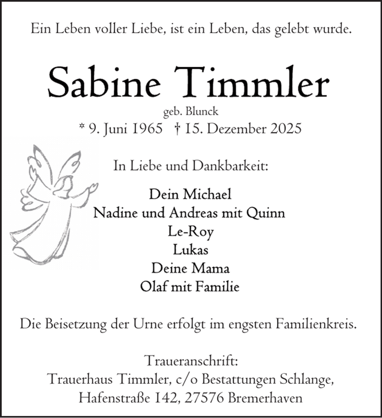 <p>Ein Leben voller Liebe, ist ein Leben, das gelebt wurde.</p>
<p>geb. Blunck</p>
<p>* 9. Juni 1965 † 15. Dezember 2025<br />In Liebe und Dankbarkeit:</p>
<p>Die Beisetzung der Urne erfolgt im engsten Familienkreis.<br />Traueranschrift:<br />Trauerhaus Timmler, c/o Bestattungen Schlange,<br />Hafenstraße 142, 27576 Bremerhaven</p>