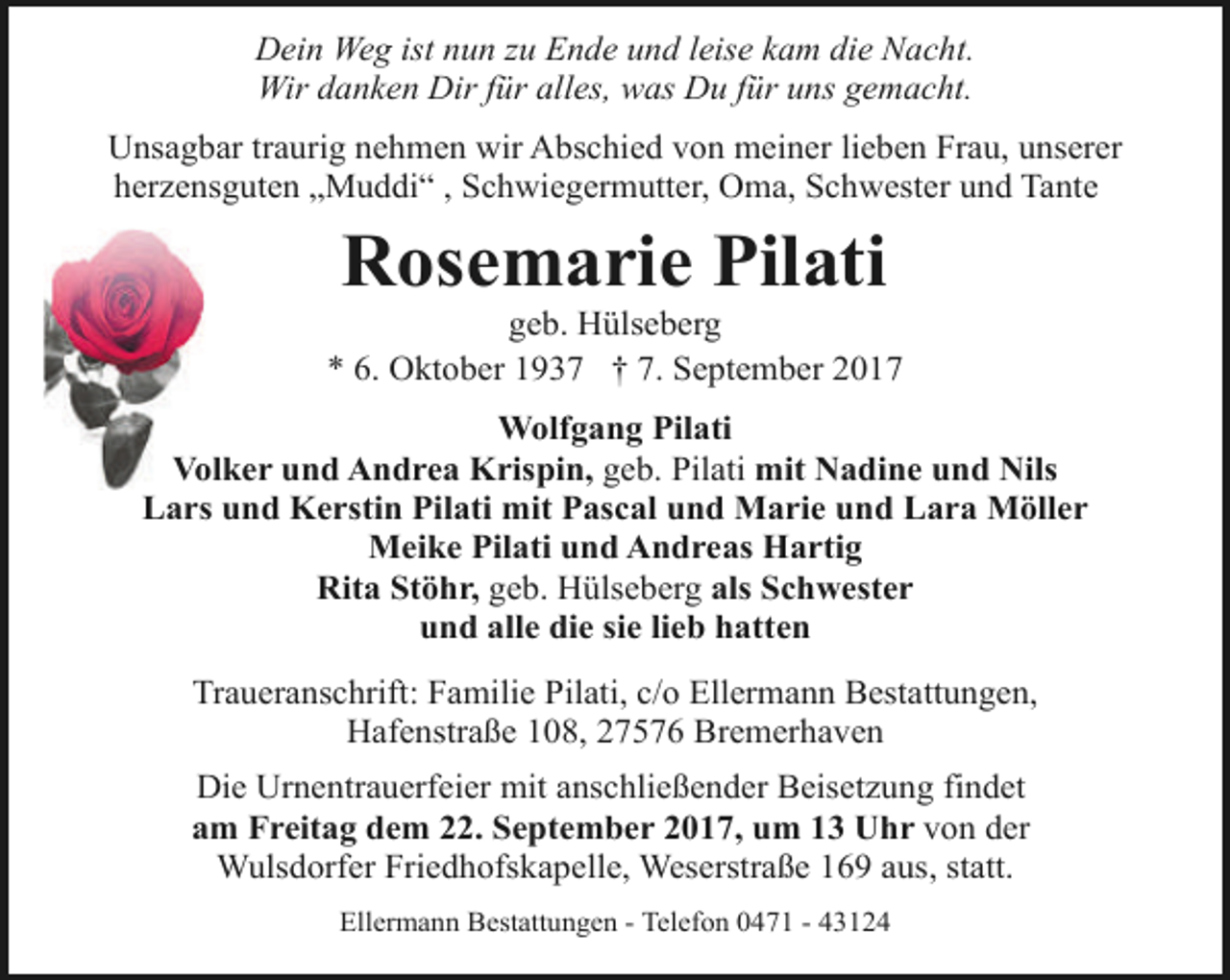 <p>Dein Weg ist nun zu Ende und leise kam die Nacht.<br />Wir danken Dir für alles, was Du für uns gemacht.<br />Unsagbar traurig nehmen wir Abschied von meiner lieben Frau, unserer<br />herzensguten „Muddi“ , Schwiegermutter, Oma, Schwester und Tante</p><p>Rosemarie Pilati</p><p>geb. Hülseberg<br />* 6. Oktober 1937 † 7. September 2017<br />Wolfgang Pilati<br />Volker und Andrea Krispin, geb. Pilati mit Nadine und Nils<br />Lars und Kerstin Pilati mit Pascal und Marie und Lara Möller<br />Meike Pilati und Andreas Hartig<br />Rita Stöhr, geb. Hülseberg als Schwester<br />und alle die sie lieb hatten<br />Traueranschrift: Familie Pilati, c/o Ellermann Bestattungen,<br />Hafenstraße 108, 27576 Bremerhaven<br />Die Urnentrauerfeier mit anschließender Beisetzung findet<br />am Freitag dem 22. September 2017, um 13 Uhr von der<br />Wulsdorfer Friedhofskapelle, Weserstraße 169 aus, statt.<br />Ellermann Bestattungen - Telefon 0471 - 43124</p>