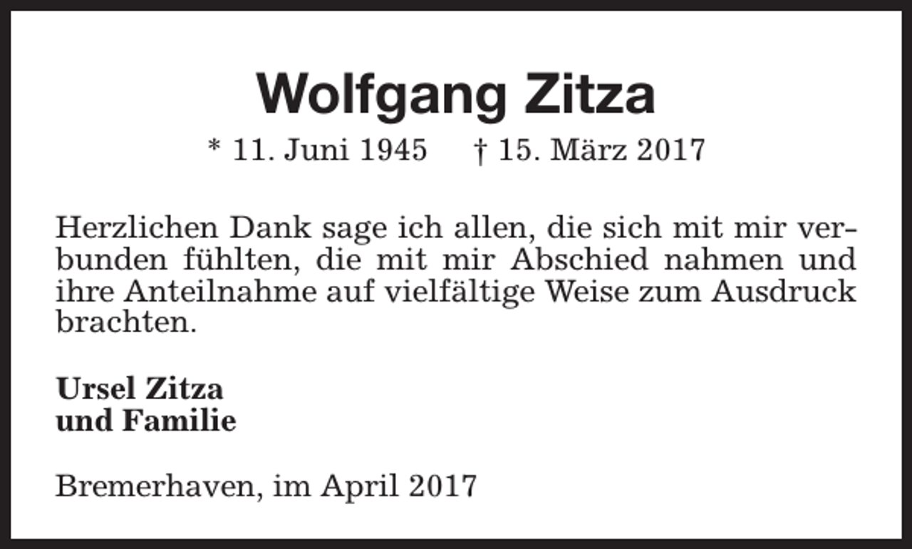 <p>Wolfgang Zitza</p><p>* 11. Juni 1945</p><p>† 15. März 2017</p><p>Herzlichen Dank sage ich allen, die sich mit mir verbunden fühlten, die mit mir Abschied nahmen und<br />ihre Anteilnahme auf vielfältige Weise zum Ausdruck<br />brachten.<br />Ursel Zitza<br />und Familie<br />Bremerhaven, im April 2017</p>