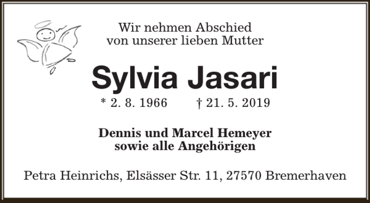 <p>Wir nehmen Abschied<br />von unserer lieben Mutter</p><p>Sylvia Jasari<br />* 2. 8. 1966</p><p>† 21. 5. 2019</p><p>Dennis und Marcel Hemeyer<br />sowie alle Angehörigen<br />Petra Heinrichs, Elsässer Str. 11, 27570 Bremerhaven</p>