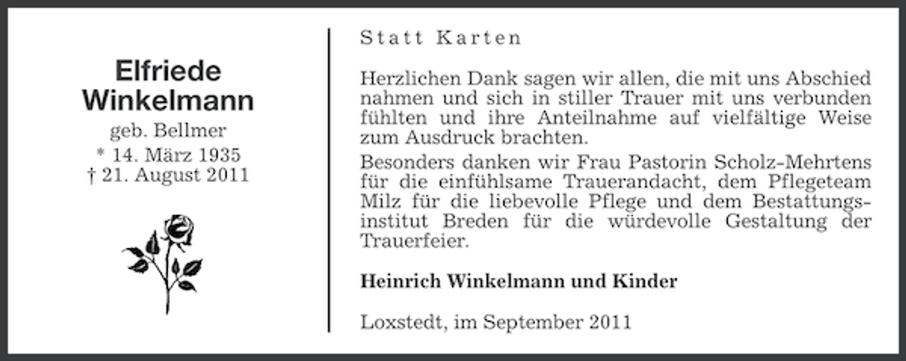 <p>Statt Karten</p><p>Elfriede<br />Winkelmann<br />geb. Bellmer<br />* 14. März 1935<br />† 21. August 2011</p><p>Herzlichen Dank sagen wir allen, die mit uns Abschied<br />nahmen und sich in stiller Trauer mit uns verbunden<br />fühlten und ihre Anteilnahme auf vielfältige Weise<br />zum Ausdruck brachten.<br />Besonders danken wir Frau Pastorin Scholz-Mehrtens<br />für die einfühlsame Trauerandacht, dem Pflegeteam<br />Milz für die liebevolle Pflege und dem Bestattungsinstitut Breden für die würdevolle Gestaltung der<br />Trauerfeier.<br />Heinrich Winkelmann und Kinder<br />Loxstedt, im September 2011</p>