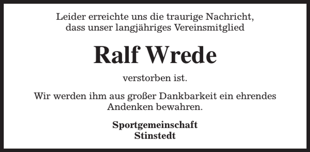 <p>Leider erreichte uns die traurige Nachricht,<br />dass unser langjähriges Vereinsmitglied</p><p>Ralf Wrede<br />verstorben ist.<br />Wir werden ihm aus großer Dankbarkeit ein ehrendes<br />Andenken bewahren.<br />Sportgemeinschaft<br />Stinstedt</p>