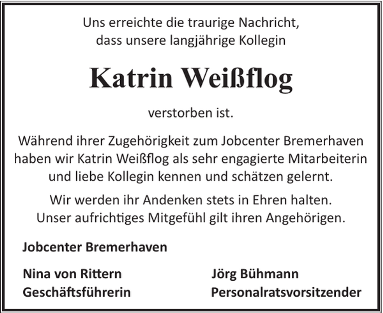 <p>Uns erreichte die traurige Nachricht,<br />dass unsere langjährige Kollegin</p><p>Katrin Weißflog<br />verstorben ist.<br />Während ihrer Zugehörigkeit zum Jobcenter Bremerhaven<br />haben wir Katrin Weißﬂog als sehr engagierte Mitarbeiterin<br />und liebe Kollegin kennen und schätzen gelernt.<br />Wir werden ihr Andenken stets in Ehren halten.<br />Unser aufrich�ges Mitgefühl gilt ihren Angehörigen.<br />Jobcenter Bremerhaven<br />Nina von Ri�ern<br />Geschä sführerin</p><p>Jörg Bühmann<br />Personalratsvorsitzender</p>
