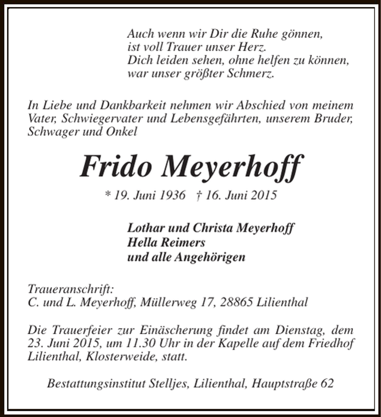 <p>Auch wenn wir Dir die Ruhe gönnen,<br />ist voll Trauer unser Herz.<br />Dich leiden sehen, ohne helfen zu können,<br />war unser größter Schmerz.<br />In Liebe und Dankbarkeit nehmen wir Abschied von meinem<br />Vater, Schwiegervater und Lebensgefährten, unserem Bruder,<br />Schwager und Onkel</p><p>Frido Meyerhoff<br />* 19. Juni 1936 † 16. Juni 2015</p><p>Lothar und Christa Meyerhoff<br />Hella Reimers<br />und alle Angehörigen<br />Traueranschrift:<br />C. und L. Meyerhoff, Müllerweg 17, 28865 Lilienthal<br />Die Trauerfeier zur Einäscherung findet am Dienstag, dem<br />23. Juni 2015, um 11.30 Uhr in der Kapelle auf dem Friedhof<br />Lilienthal, Klosterweide, statt.<br />Bestattungsinstitut Stelljes, Lilienthal, Hauptstraße 62</p>