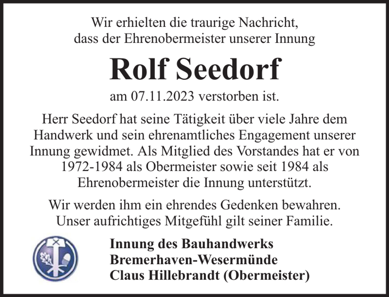 <p>Wir erhielten die traurige Nachricht,<br />dass der Ehrenobermeister unserer Innung</p><p>Rolf Seedorf<br />am 07.11.2023 verstorben ist.</p><p>Herr Seedorf hat seine Tätigkeit über viele Jahre dem<br />Handwerk und sein ehrenamtliches Engagement unserer<br />Innung gewidmet. Als Mitglied des Vorstandes hat er von<br />1972-1984 als Obermeister sowie seit 1984 als<br />Ehrenobermeister die Innung unterstützt.<br />Wir werden ihm ein ehrendes Gedenken bewahren.<br />Unser aufrichtiges Mitgefühl gilt seiner Familie.<br />Innung des Bauhandwerks<br />Bremerhaven-Wesermünde<br />Claus Hillebrandt (Obermeister)</p>