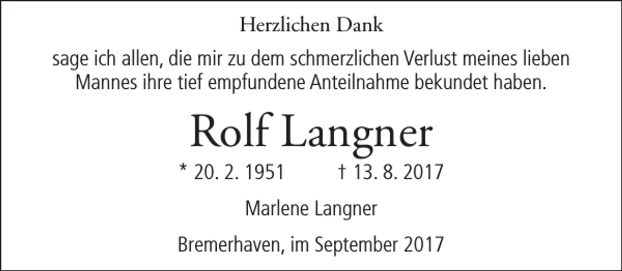 <p>Herzlichen Dank<br />sage ich allen, die mir zu dem schmerzlichen Verlust meines lieben<br />Mannes ihre tief empfundene Anteilnahme bekundet haben.</p><p>Rolf Langner</p><p>* 20. 2. 1951</p><p>† 13. 8. 2017</p><p>Marlene Langner<br />Bremerhaven, im September 2017</p>
