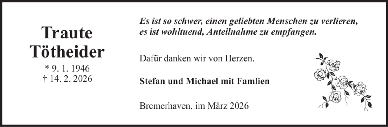 <p>Traute<br />Tötheider<br />* 9. 1. 1946<br />† 14. 2. 2026</p>
<p>Es ist so schwer, einen geliebten Menschen zu verlieren,<br />es ist wohltuend, Anteilnahme zu empfangen.<br />Dafür danken wir von Herzen.<br />Stefan und Michael mit Famlien<br />Bremerhaven, im März 2026</p>