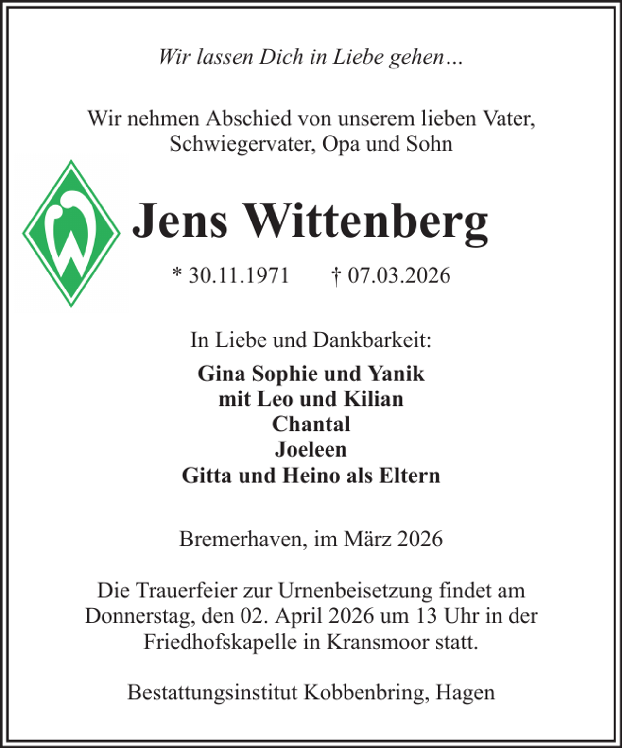 <p>Wir lassen Dich in Liebe gehen…<br />Wir nehmen Abschied von unserem lieben Vater,<br />Schwiegervater, Opa und Sohn</p><p>Jens Wittenberg<br />* 30.11.1971</p><p>† 07.03.2026</p><p>In Liebe und Dankbarkeit:<br />Gina Sophie und Yanik<br />mit Leo und Kilian<br />Chantal<br />Joeleen<br />Gitta und Heino als Eltern<br />Bremerhaven, im März 2026<br />Die Trauerfeier zur Urnenbeisetzung findet am<br />Donnerstag, den 02. April 2026 um 13 Uhr in der<br />Friedhofskapelle in Kransmoor statt.<br />Bestattungsinstitut Kobbenbring, Hagen</p>