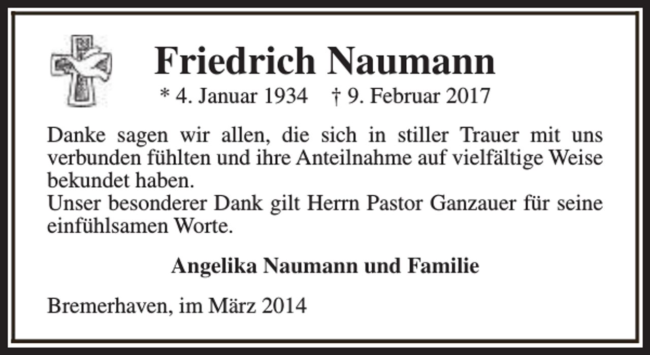<p>Friedrich Naumann<br />* 4. Januar 1934</p><p>† 9. Februar 2017</p><p>Danke sagen wir allen, die sich in stiller Trauer mit uns<br />verbunden fühlten und ihre Anteilnahme auf vielfältige Weise<br />bekundet haben.<br />Unser besonderer Dank gilt Herrn Pastor Ganzauer für seine<br />einfühlsamen Worte.<br />Angelika Naumann und Familie<br />Bremerhaven, im März 2014</p>