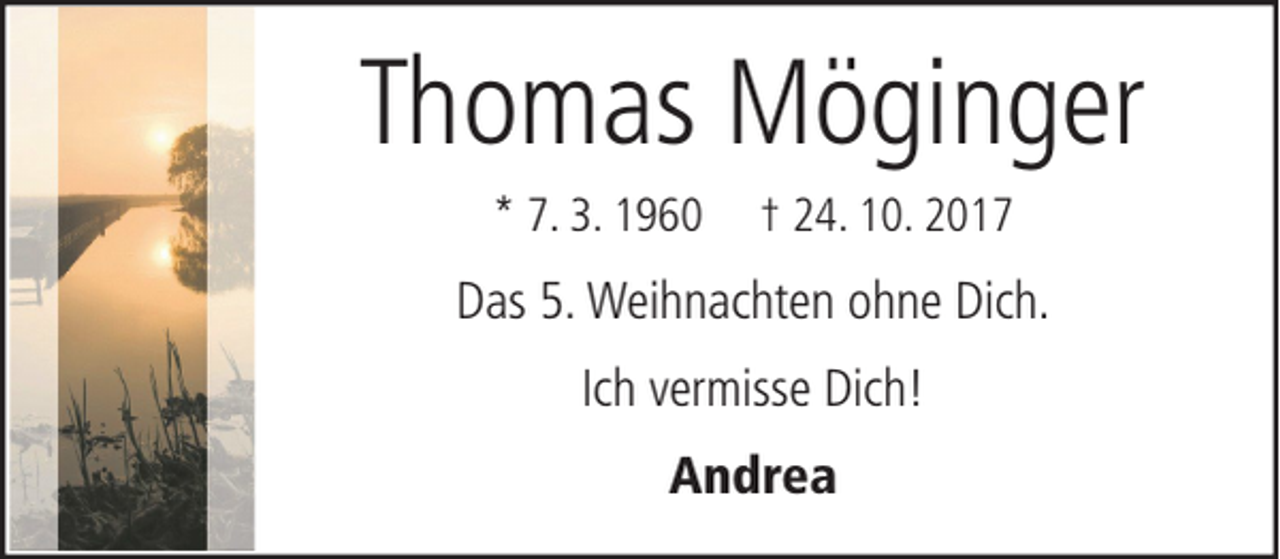 <p>Thomas Möginger<br />* 7. 3. 1960</p><p>† 24. 10. 2017</p><p>Das 5. Weihnachten ohne Dich.<br />Ich vermisse Dich!<br />Andrea</p>