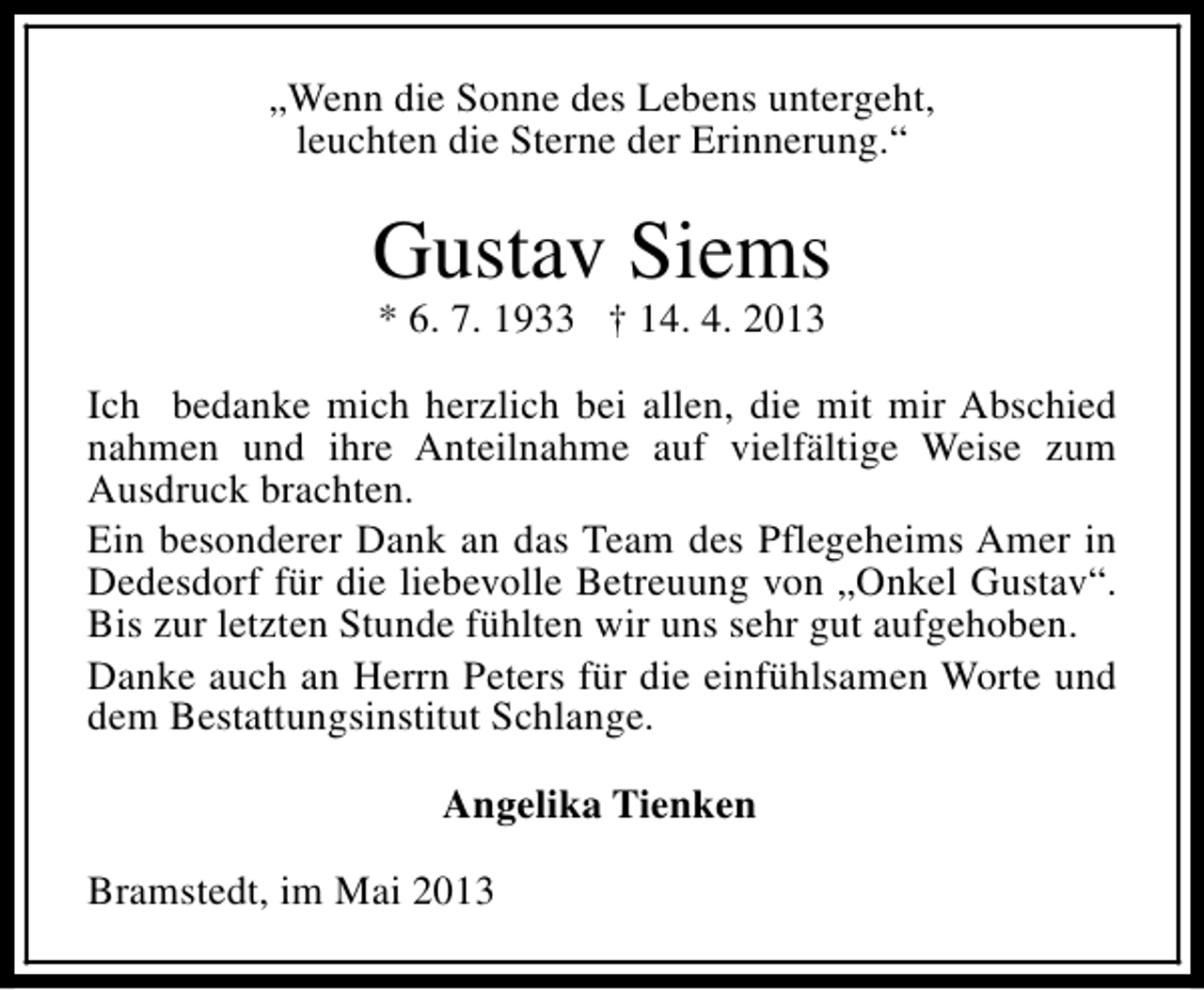 <p>„Wenn die Sonne des Lebens untergeht,<br />leuchten die Sterne der Erinnerung.“</p><p>Gustav Siems<br />* 6. 7. 1933 † 14. 4. 2013</p><p>Ich bedanke mich herzlich bei allen, die mit mir Abschied<br />nahmen und ihre Anteilnahme auf vielfältige Weise zum<br />Ausdruck brachten.<br />Ein besonderer Dank an das Team des Pflegeheims Amer in<br />Dedesdorf für die liebevolle Betreuung von „Onkel Gustav“.<br />Bis zur letzten Stunde fühlten wir uns sehr gut aufgehoben.<br />Danke auch an Herrn Peters für die einfühlsamen Worte und<br />dem Bestattungsinstitut Schlange.<br />Angelika Tienken<br />Bramstedt, im Mai 2013</p>