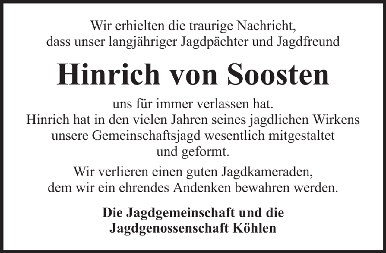 <p>Wir erhielten die traurige Nachricht,<br />dass unser langjähriger Jagdpächter und Jagdfreund</p><p>Hinrich von Soosten<br />uns für immer verlassen hat.<br />Hinrich hat in den vielen Jahren seines jagdlichen Wirkens<br />unsere Gemeinschaftsjagd wesentlich mitgestaltet<br />und geformt.<br />Wir verlieren einen guten Jagdkameraden,<br />dem wir ein ehrendes Andenken bewahren werden.<br />Die Jagdgemeinschaft und die<br />Jagdgenossenschaft Köhlen</p>