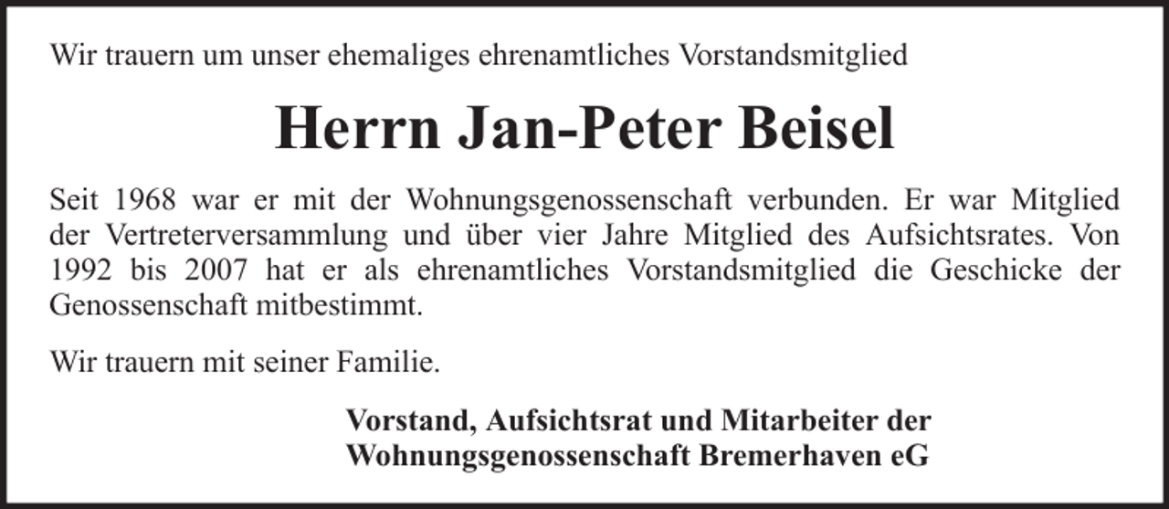 <p>Wir trauern um unser ehemaliges ehrenamtliches Vorstandsmitglied</p>
<p>Herrn Jan-Peter Beisel<br />Seit 1968 war er mit der Wohnungsgenossenschaft verbunden. Er war Mitglied<br />der Vertreterversammlung und über vier Jahre Mitglied des Aufsichtsrates. Von<br />1992 bis 2007 hat er als ehrenamtliches Vorstandsmitglied die Geschicke der<br />Genossenschaft mitbestimmt.<br />Wir trauern mit seiner Familie.<br />Vorstand, Aufsichtsrat und Mitarbeiter der<br />Wohnungsgenossenschaft Bremerhaven eG</p>