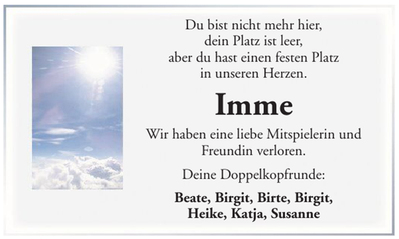 <p>Du bist nicht mehr hier,<br />dein Platz ist leer,<br />aber du hast einen festen Platz<br />in unseren Herzen.</p><p>Imme<br />Wir haben eine liebe Mitspielerin und<br />Freundin verloren.<br />Deine Doppelkopfrunde:<br />Beate, Birgit, Birte, Birgit,<br />Heike, Katja, Susanne</p>