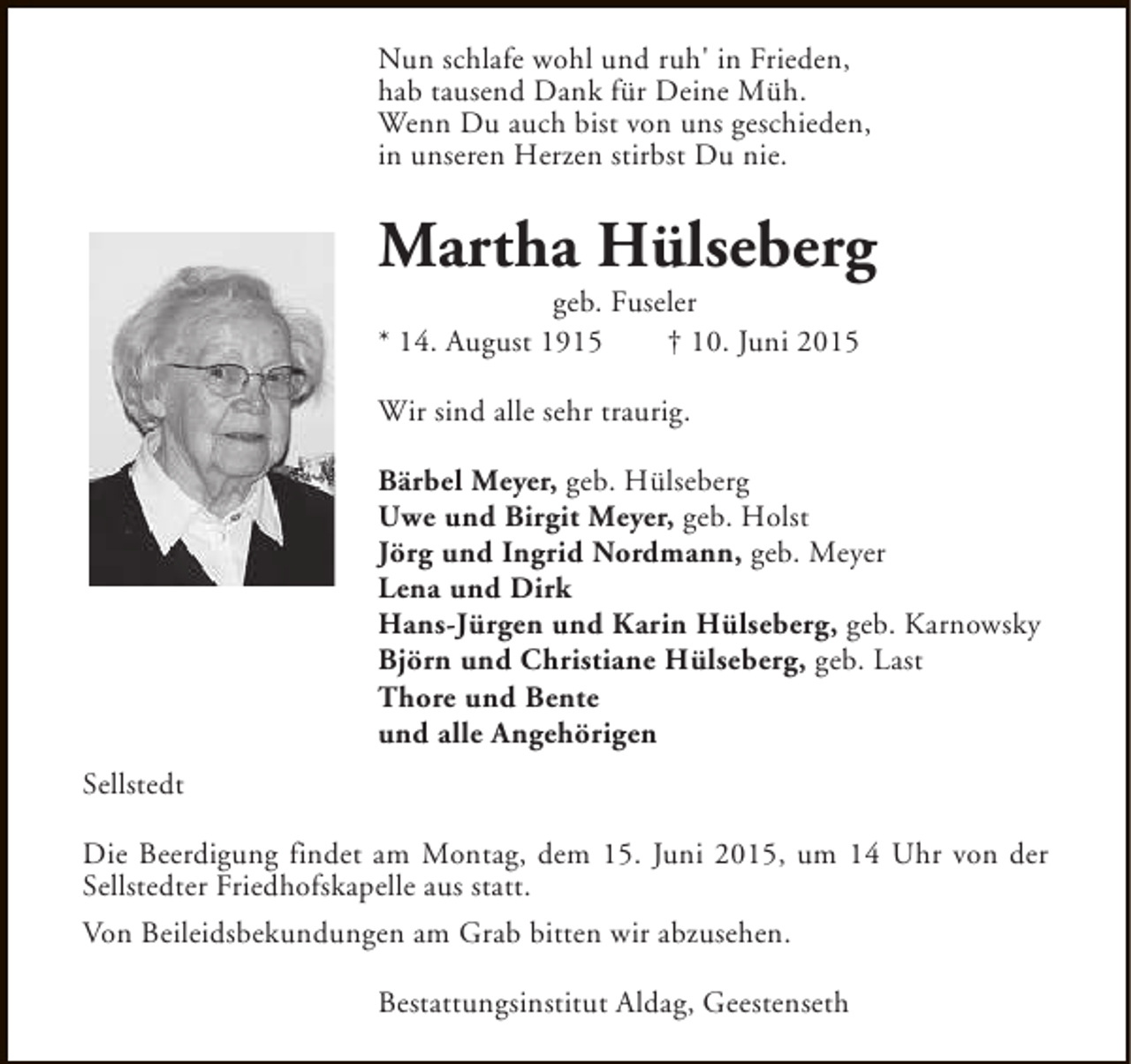 <p>Nun schlafe wohl und ruh' in Frieden,<br />hab tausend Dank für Deine Müh.<br />Wenn Du auch bist von uns geschieden,<br />in unseren Herzen stirbst Du nie.</p><p>Martha Hülseberg<br />geb. Fuseler<br />* 14. August 1915<br />† 10. Juni 2015<br />Wir sind alle sehr traurig.<br />Bärbel Meyer, geb. Hülseberg<br />Uwe und Birgit Meyer, geb. Holst<br />Jörg und Ingrid Nordmann, geb. Meyer<br />Lena und Dirk<br />Hans-Jürgen und Karin Hülseberg, geb. Karnowsky<br />Björn und Christiane Hülseberg, geb. Last<br />Thore und Bente<br />und alle Angehörigen<br />Sellstedt<br />Die Beerdigung findet am Montag, dem 15. Juni 2015, um 14 Uhr von der<br />Sellstedter Friedhofskapelle aus statt.<br />Von Beileidsbekundungen am Grab bitten wir abzusehen.<br />Bestattungsinstitut Aldag, Geestenseth</p>