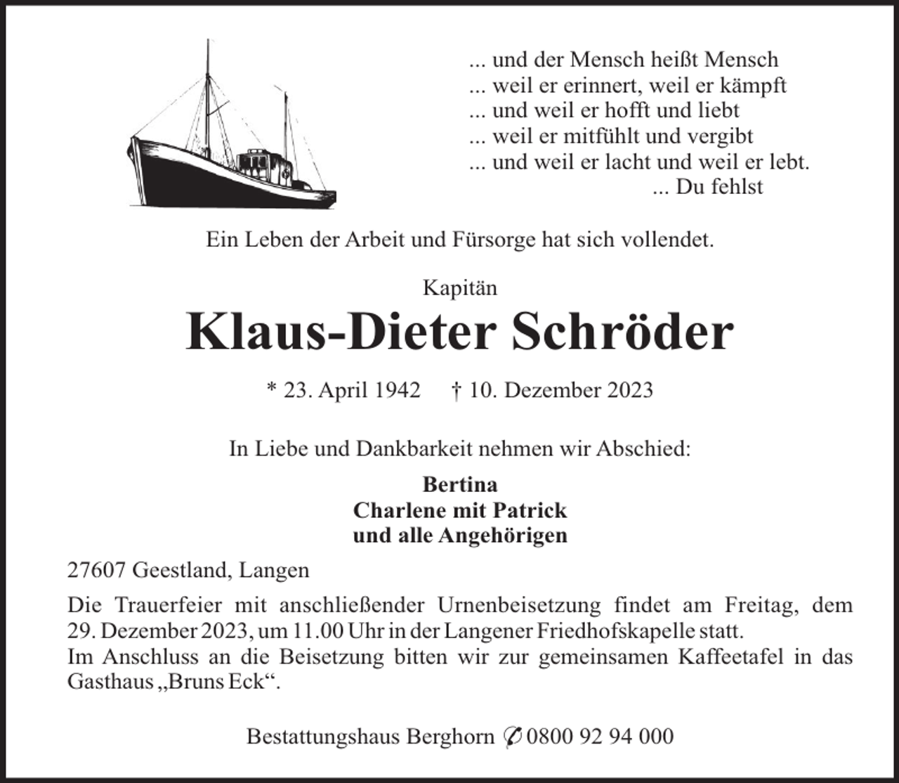 <p>... und der Mensch heißt Mensch<br />... weil er erinnert, weil er kämpft<br />... und weil er hofft und liebt<br />... weil er mitfühlt und vergibt<br />... und weil er lacht und weil er lebt.<br />... Du fehlst<br />Ein Leben der Arbeit und Fürsorge hat sich vollendet.<br />Kapitän</p><p>Klaus-Dieter Schröder<br />* 23. April 1942</p><p>† 10. Dezember 2023</p><p>In Liebe und Dankbarkeit nehmen wir Abschied:<br />Bertina<br />Charlene mit Patrick<br />und alle Angehörigen<br />27607 Geestland, Langen<br />Die Trauerfeier mit anschließender Urnenbeisetzung findet am Freitag, dem<br />29. Dezember 2023, um 11.00 Uhr in der Langener Friedhofskapelle statt.<br />Im Anschluss an die Beisetzung bitten wir zur gemeinsamen Kaffeetafel in das<br />Gasthaus „Bruns Eck“.<br />Bestattungshaus Berghorn * 0800 92 94 000</p>