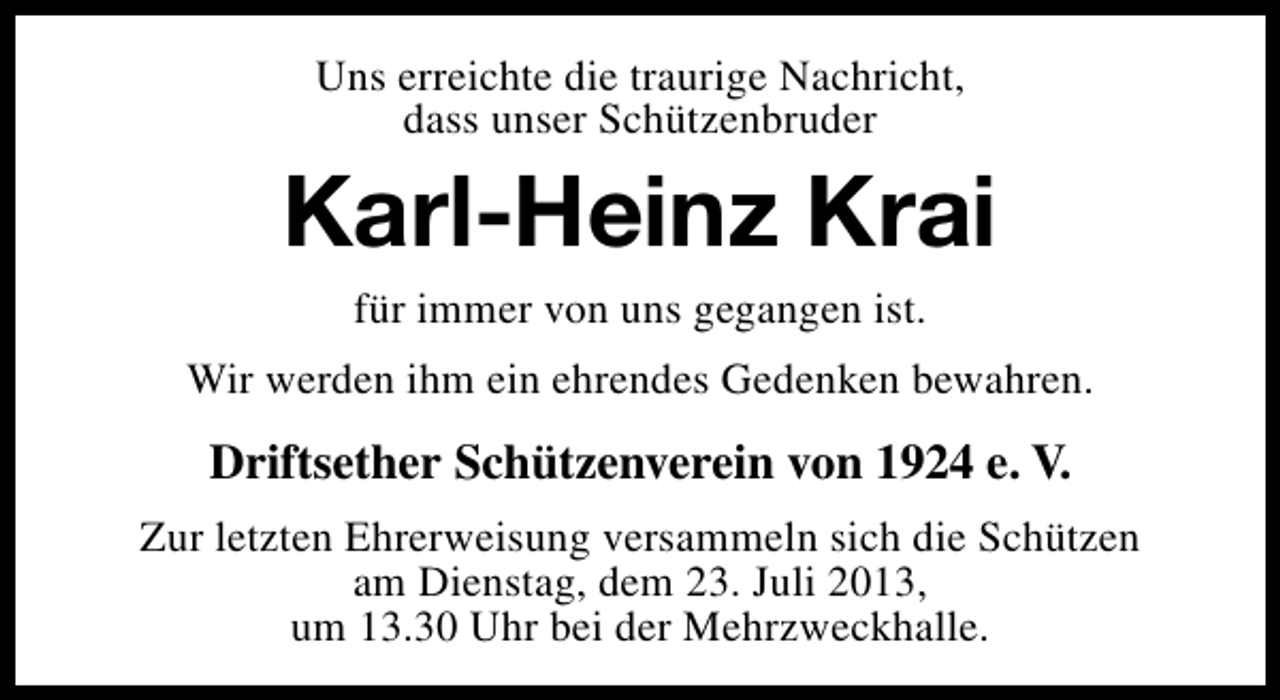 <p>Uns erreichte die traurige Nachricht,<br />dass unser Schützenbruder</p><p>Karl-Heinz Krai<br />für immer von uns gegangen ist.</p><p>Wir werden ihm ein ehrendes Gedenken bewahren.</p><p>Driftsether Schützenverein von 1924 e. V.<br />Zur letzten Ehrerweisung versammeln sich die Schützen<br />am Dienstag, dem 23. Juli 2013,<br />um 13.30 Uhr bei der Mehrzweckhalle.</p>