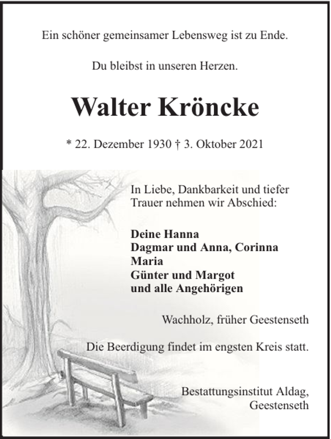 <p>Ein schöner gemeinsamer Lebensweg ist zu Ende.<br />Du bleibst in unseren Herzen.</p><p>Walter Kröncke<br />* 22. Dezember 1930 † 3. Oktober 2021<br />In Liebe, Dankbarkeit und tiefer<br />Trauer nehmen wir Abschied:<br />Deine Hanna<br />Dagmar und Anna, Corinna<br />Maria<br />Günter und Margot<br />und alle Angehörigen<br />Wachholz, früher Geestenseth<br />Die Beerdigung findet im engsten Kreis statt.<br />Bestattungsinstitut Aldag,<br />Geestenseth</p>