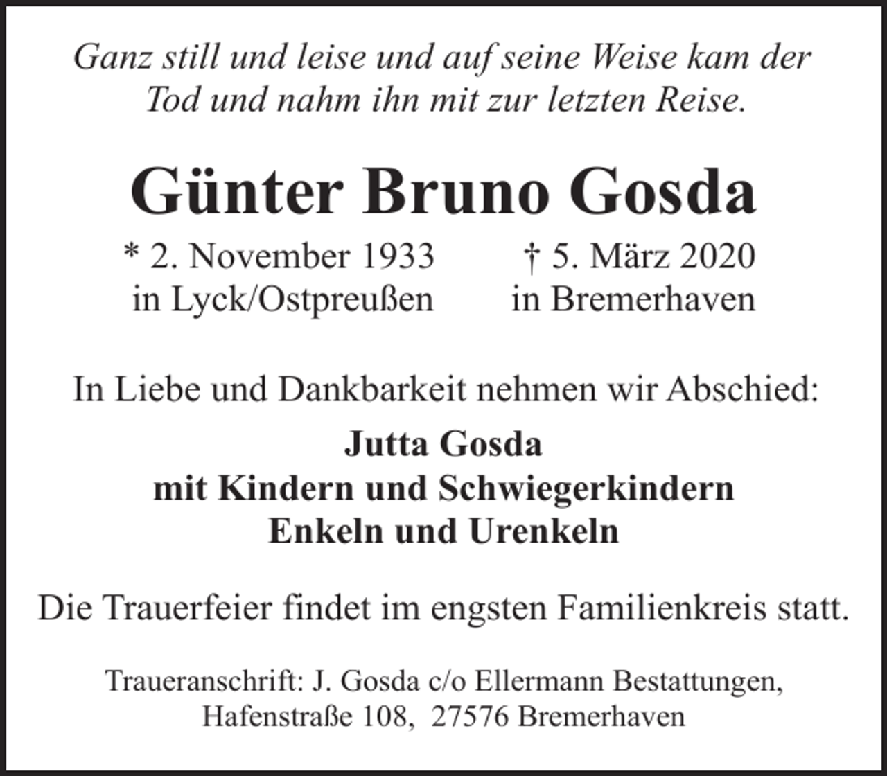 <p>Ganz still und leise und auf seine Weise kam der<br />Tod und nahm ihn mit zur letzten Reise.</p><p>Günter Bruno Gosda</p><p>* 2. November 1933<br />in Lyck/Ostpreußen</p><p>† 5. März 2020<br />in Bremerhaven</p><p>In Liebe und Dankbarkeit nehmen wir Abschied:<br />Jutta Gosda<br />mit Kindern und Schwiegerkindern<br />Enkeln und Urenkeln<br />Die Trauerfeier findet im engsten Familienkreis statt.<br />Traueranschrift: J. Gosda c/o Ellermann Bestattungen,<br />Hafenstraße 108, 27576 Bremerhaven</p>