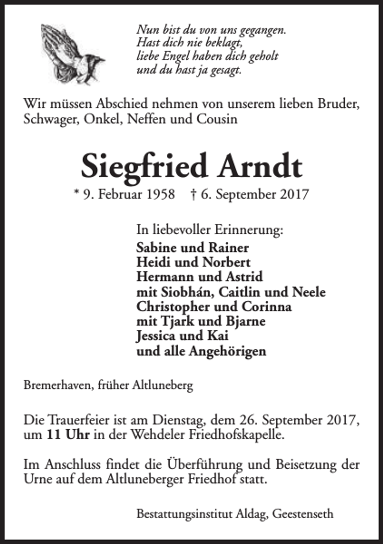 <p>Nun bist du von uns gegangen.<br />Hast dich nie beklagt,<br />liebe Engel haben dich geholt<br />und du hast ja gesagt.</p><p>Wir müssen Abschied nehmen von unserem lieben Bruder,<br />Schwager, Onkel, Neffen und Cousin</p><p>Siegfried Arndt</p><p>* 9. Februar 1958</p><p>† 6. September 2017</p><p>In liebevoller Erinnerung:<br />Sabine und Rainer<br />Heidi und Norbert<br />Hermann und Astrid<br />mit Siobhán, Caitlin und Neele<br />Christopher und Corinna<br />mit Tjark und Bjarne<br />Jessica und Kai<br />und alle Angehörigen<br />Bremerhaven, früher Altluneberg</p><p>Die Trauerfeier ist am Dienstag, dem 26. September 2017,<br />um 11 Uhr in der Wehdeler Friedhofskapelle.<br />Im Anschluss findet die Überführung und Beisetzung der<br />Urne auf dem Altluneberger Friedhof statt.<br />Bestattungsinstitut Aldag, Geestenseth</p>