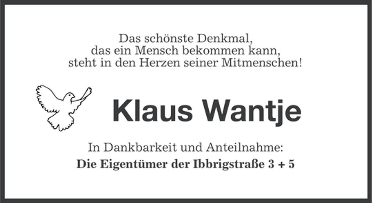 <p>Das schönste Denkmal,<br />das ein Mensch bekommen kann,<br />steht in den Herzen seiner Mitmenschen!</p><p>Klaus Wantje<br />In Dankbarkeit und Anteilnahme:<br />Die Eigentümer der Ibbrigstraße 3 + 5</p>