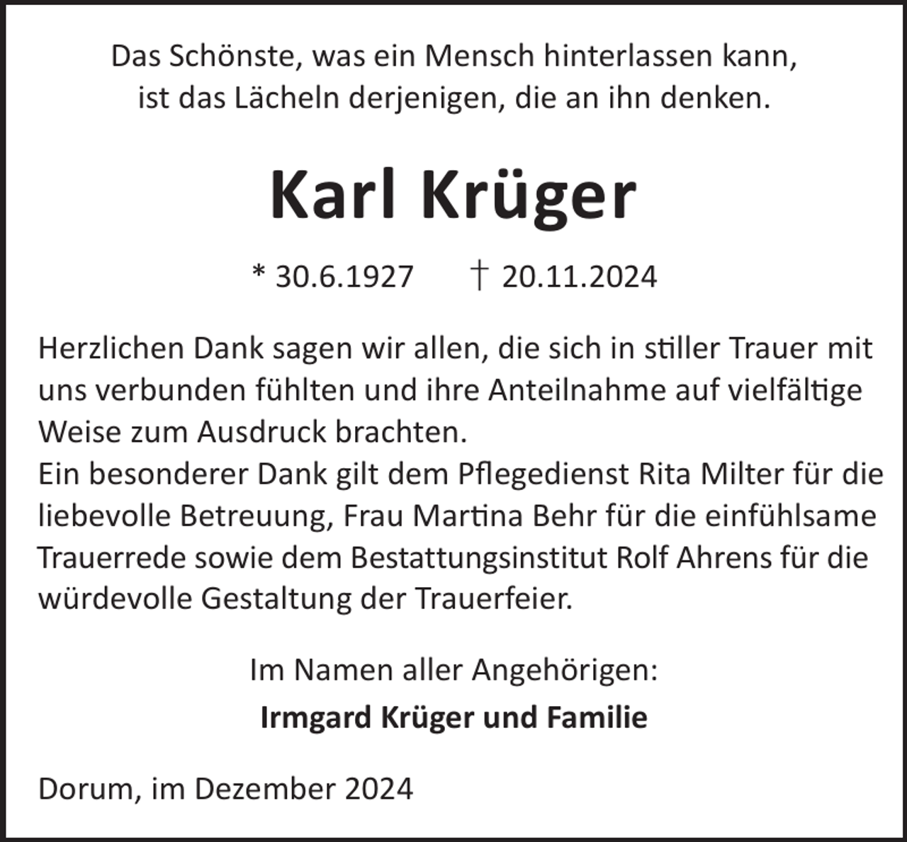 <p>Das Schönste, was ein Mensch hinterlassen kann,<br />ist das Lächeln derjenigen, die an ihn denken.</p><p>Karl Krüger<br />* 30.6.1927</p><p>† 20.11.2024</p><p>Herzlichen Dank sagen wir allen, die sich in sller Trauer mit<br />uns verbunden fühlten und ihre Anteilnahme auf vielfälge<br />Weise zum Ausdruck brachten.<br />Ein besonderer Dank gilt dem Pﬂegedienst Rita Milter für die<br />liebevolle Betreuung, Frau Marna Behr für die einfühlsame<br />Trauerrede sowie dem Bestattungsinstitut Rolf Ahrens für die<br />würdevolle Gestaltung der Trauerfeier.<br />Im Namen aller Angehörigen:<br />Irmgard Krüger und Familie<br />Dorum, im Dezember 2024</p>