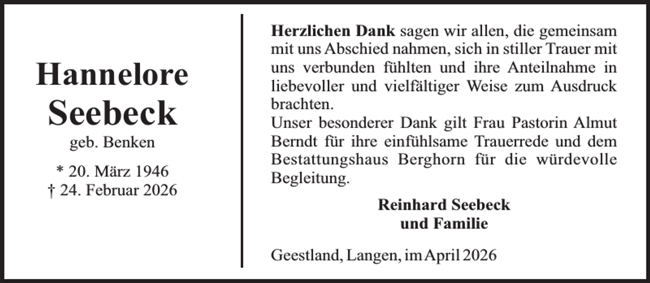 <p>Hannelore</p><p>Seebeck<br />geb. Benken</p><p>* 20. März 1946<br />† 24. Februar 2026</p><p>Herzlichen Dank sagen wir allen, die gemeinsam<br />mit uns Abschied nahmen, sich in stiller Trauer mit<br />uns verbunden fühlten und ihre Anteilnahme in<br />liebevoller und vielfältiger Weise zum Ausdruck<br />brachten.<br />Unser besonderer Dank gilt Frau Pastorin Almut<br />Berndt für ihre einfühlsame Trauerrede und dem<br />Bestattungshaus Berghorn für die würdevolle<br />Begleitung.<br />Reinhard Seebeck<br />und Familie<br />Geestland, Langen, imApril 2026</p>