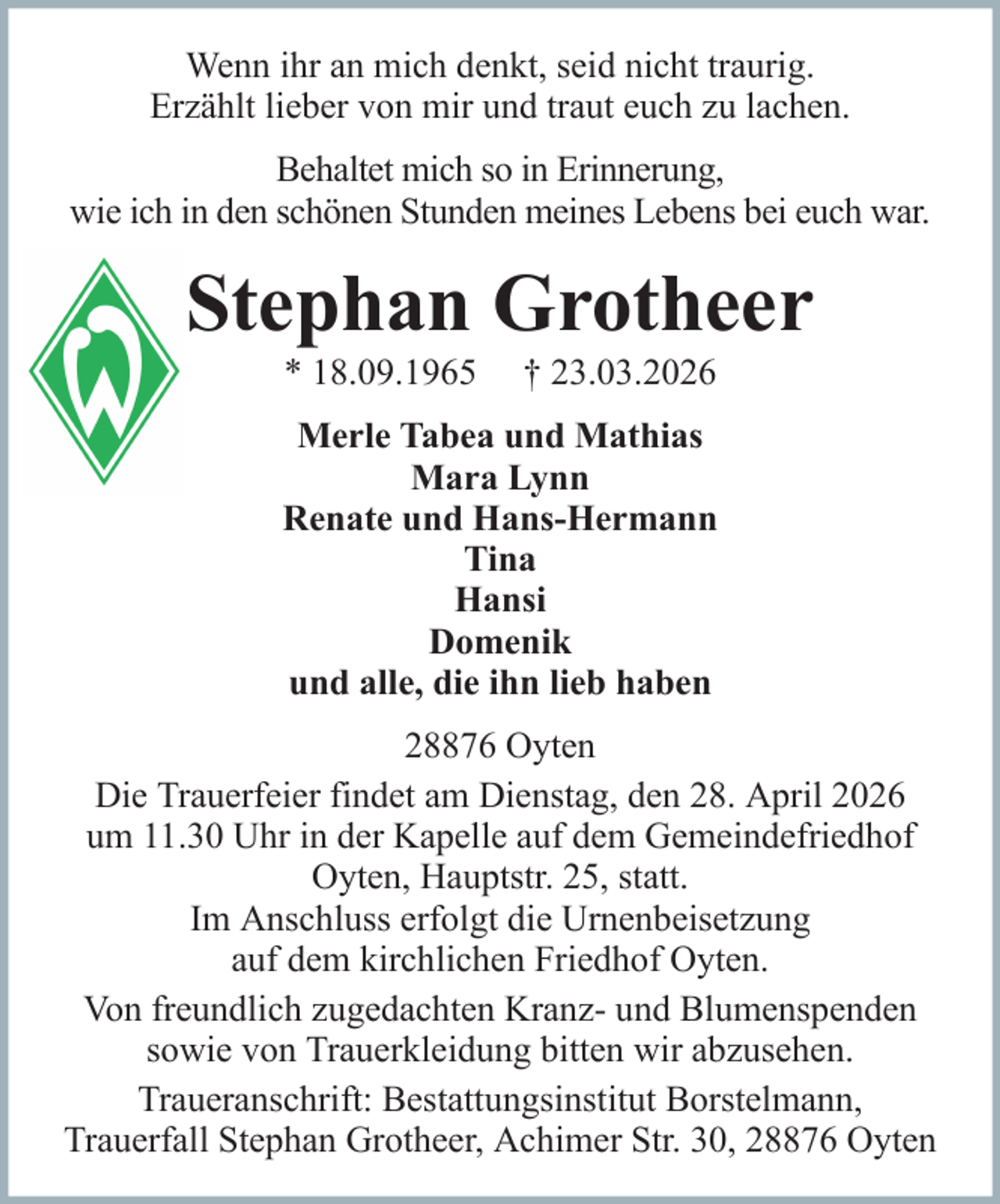 <p>Wenn ihr an mich denkt, seid nicht traurig.<br />Erzählt lieber von mir und traut euch zu lachen.<br />Behaltet mich so in Erinnerung,<br />wie ich in den schönen Stunden meines Lebens bei euch war.</p><p>Stephan Grotheer<br />* 18.09.1965</p><p>† 23.03.2026</p><p>Merle Tabea und Mathias<br />Mara Lynn<br />Renate und Hans-Hermann<br />Tina<br />Hansi<br />Domenik<br />und alle, die ihn lieb haben<br />28876 Oyten<br />Die Trauerfeier findet am Dienstag, den 28. April 2026<br />um 11.30 Uhr in der Kapelle auf dem Gemeindefriedhof<br />Oyten, Hauptstr. 25, statt.<br />Im Anschluss erfolgt die Urnenbeisetzung<br />auf dem kirchlichen Friedhof Oyten.<br />Von freundlich zugedachten Kranz- und Blumenspenden<br />sowie von Trauerkleidung bitten wir abzusehen.<br />Traueranschrift: Bestattungsinstitut Borstelmann,<br />Trauerfall Stephan Grotheer, Achimer Str. 30, 28876 Oyten</p>