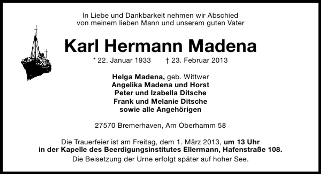 <p>In Liebe und Dankbarkeit nehmen wir Abschied<br />von meinem lieben Mann und unserem guten Vater</p><p>Karl Hermann Madena<br />* 22. Januar 1933</p><p>† 23. Februar 2013</p><p>Helga Madena, geb. Wittwer<br />Angelika Madena und Horst<br />Peter und Izabella Ditsche<br />Frank und Melanie Ditsche<br />sowie alle Angehörigen<br />27570 Bremerhaven, Am Oberhamm 58<br />Die Trauerfeier ist am Freitag, dem 1. März 2013, um 13 Uhr<br />in der Kapelle des Beerdigungsinstitutes Ellermann, Hafenstraße 108.<br />Die Beisetzung der Urne erfolgt später auf hoher See.</p>